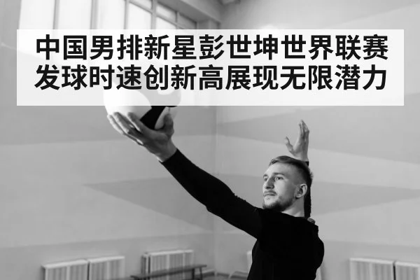 中国男排新星彭世坤世界联赛发球时速创新高展现无限潜力