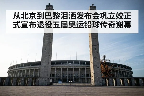 从北京到巴黎泪洒发布会巩立姣正式宣布退役五届奥运铅球传奇谢幕
