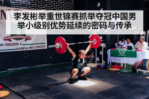 李发彬举重世锦赛抓举夺冠中国男举小级别优势延续的密码与传承